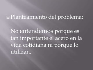  Planteamiento del problema:
No entendemos porque es
tan importante el acero en la
vida cotidiana ni porque lo
utilizan.
 