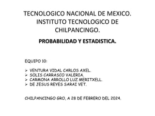 TECNOLOGICO NACIONAL DE MEXICO.
INSTITUTO TECNOLOGICO DE
CHILPANCINGO.
PROBABILIDAD Y ESTADISTICA.
EQUIPO 10:
 VENTURA VIDAL CARLOS AXEL.
 SOLIS CARRASCO VALERIA.
 CARMONA ARROLLO LUZ MERITXELL.
 DE JESUS REYES SARAI VET.
CHILPANCINGO GRO, A 28 DE FEBRERO DEL 2024.
 