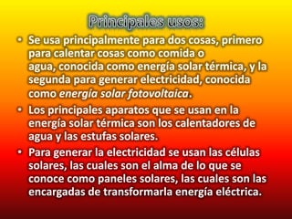 • Se usa principalmente para dos cosas, primero
  para calentar cosas como comida o
  agua, conocida como energía solar térmica, y la
  segunda para generar electricidad, conocida
  como energía solar fotovoltaica.
• Los principales aparatos que se usan en la
  energía solar térmica son los calentadores de
  agua y las estufas solares.
• Para generar la electricidad se usan las células
  solares, las cuales son el alma de lo que se
  conoce como paneles solares, las cuales son las
  encargadas de transformarla energía eléctrica.
 