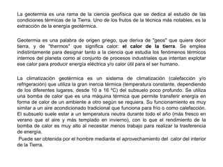La geotermia es una rama de la ciencia geofísica que se dedica al estudio de las
condiciones térmicas de la Tierra. Uno de los frutos de la técnica más notables, es la
extracción de la energía geotérmica.

Geotermia es una palabra de origen griego, que deriva de "geos" que quiere decir
tierra, y de "thermos" que significa calor: el calor de la tierra. Se emplea
indistintamente para designar tanto a la ciencia que estudia los fenómenos térmicos
internos del planeta como al conjunto de procesos industriales que intentan explotar
ese calor para producir energía eléctrica y/o calor útil para el ser humano.

La climatización geotérmica es un sistema de climatización (calefacción y/o
refrigeración) que utiliza la gran inercia térmica (temperatura constante, dependiendo
de los diferentes lugares, desde 10 a 16 ºC) del subsuelo poco profundo. Se utiliza
una bomba de calor que es una máquina térmica que permite transferir energía en
forma de calor de un ambiente a otro según se requiera. Su funcionamiento es muy
similar a un aire acondicionado tradicional que funciona para frío o como calefacción.
El subsuelo suele estar a un temperatura neutra durante todo el año (más fresco en
verano que el aire y más templado en invierno), con lo que el rendimiento de la
bomba de calor es muy alto al necesitar menos trabajo para realizar la trasferencia
de energía.
 Puede ser obtenida por el hombre mediante el aprovechamiento del calor del interior
de la Tierra.
 