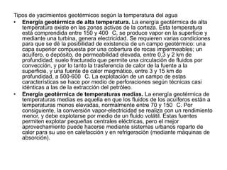 Tipos de yacimientos geotérmicos según la temperatura del agua
• Energía geotérmica de alta temperatura. La energía geotérmica de alta
   temperatura existe en las zonas activas de la corteza. Esta temperatura
   está comprendida entre 150 y 400 C, se produce vapor en la superficie y
   mediante una turbina, genera electricidad. Se requieren varias condiciones
   para que se dé la posibilidad de existencia de un campo geotérmico: una
   capa superior compuesta por una cobertura de rocas impermeables; un
   acuífero, o depósito, de permeabilidad elevada, entre 0,3 y 2 km de
   profundidad; suelo fracturado que permite una circulación de fluidos por
   convección, y por lo tanto la trasferencia de calor de la fuente a la
   superficie, y una fuente de calor magmático, entre 3 y 15 km de
   profundidad, a 500-600 C. La explotación de un campo de estas
   características se hace por medio de perforaciones según técnicas casi
   idénticas a las de la extracción del petróleo.
• Energía geotérmica de temperaturas medias. La energía geotérmica de
   temperaturas medias es aquella en que los fluidos de los acuíferos están a
   temperaturas menos elevadas, normalmente entre 70 y 150 C. Por
   consiguiente, la conversión vapor-electricidad se realiza con un rendimiento
   menor, y debe explotarse por medio de un fluido volátil. Estas fuentes
   permiten explotar pequeñas centrales eléctricas, pero el mejor
   aprovechamiento puede hacerse mediante sistemas urbanos reparto de
   calor para su uso en calefacción y en refrigeración (mediante máquinas de
   absorción).
 