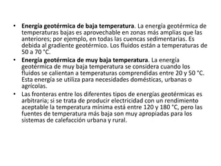 • Energía geotérmica de baja temperatura. La energía geotérmica de
  temperaturas bajas es aprovechable en zonas más amplias que las
  anteriores; por ejemplo, en todas las cuencas sedimentarias. Es
  debida al gradiente geotérmico. Los fluidos están a temperaturas de
  50 a 70 °C.
• Energía geotérmica de muy baja temperatura. La energía
  geotérmica de muy baja temperatura se considera cuando los
  fluidos se calientan a temperaturas comprendidas entre 20 y 50 °C.
  Esta energía se utiliza para necesidades domésticas, urbanas o
  agrícolas.
• Las fronteras entre los diferentes tipos de energías geotérmicas es
  arbitraria; si se trata de producir electricidad con un rendimiento
  aceptable la temperatura mínima está entre 120 y 180 °C, pero las
  fuentes de temperatura más baja son muy apropiadas para los
  sistemas de calefacción urbana y rural.
 