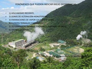FENÓMENOS QUE PUEDEN INDICAR ÁREAS GEOTERMICAS:


•   1) VOLCANISMO RECIENTE.
•   2) ZONAS DE ALTERACIÓN HIDROTERMAL.
•   3) EMANACIONES DE VAPOR CALIENTE O GASES.
•   4) FUENTES TERMALES Y MINERALES.
•   5) DETERMINADAS MINERALIZACIONES Y DEPOSITO DE SALES.
•   6) ANOMALIA TÉRMIC




•                                 Planta de energía geotérmica en las Filipinas.
 
