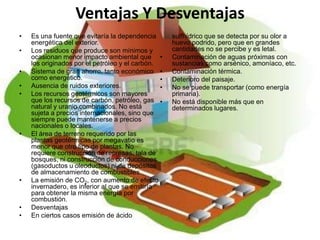Ventajas Y Desventajas
•   Es una fuente que evitaría la dependencia       sulfhídrico que se detecta por su olor a
    energética del exterior.                        huevo podrido, pero que en grandes
•   Los residuos que produce son mínimos y          cantidades no se percibe y es letal.
    ocasionan menor impacto ambiental que •         Contaminación de aguas próximas con
    los originados por el petróleo y el carbón.     sustancias como arsénico, amoníaco, etc.
•   Sistema de gran ahorro, tanto económico •       Contaminación térmica.
    como energético.                            •   Deterioro del paisaje.
•   Ausencia de ruidos exteriores.              •   No se puede transportar (como energía
•   Los recursos geotérmicos son mayores            primaria).
    que los recursos de carbón, petróleo, gas •     No está disponible más que en
    natural y uranio combinados. No está            determinados lugares.
    sujeta a precios internacionales, sino que
    siempre puede mantenerse a precios
    nacionales o locales.
•   El área de terreno requerido por las
    plantas geotérmicas por megavatio es
    menor que otro tipo de plantas. No
    requiere construcción de represas, tala de
    bosques, ni construcción de conducciones
    (gasoductos u oleoductos) ni de depósitos
    de almacenamiento de combustibles.
•   La emisión de CO2, con aumento de efecto
    invernadero, es inferior al que se emitiría
    para obtener la misma energía por
    combustión.
•   Desventajas
•   En ciertos casos emisión de ácido
 