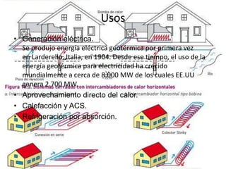 Usos
• Generación eléctrica.
  Se produjo energía eléctrica geotérmica por primera vez
  en Larderello, Italia, en 1904. Desde ese tiempo, el uso de la
  energía geotérmica para electricidad ha crecido
  mundialmente a cerca de 8.000 MW de los cuales EE.UU
  genera 2.700 MW.
• Aprovechamiento directo del calor.
• Calefacción y ACS.
• Refrigeración por absorción.
 