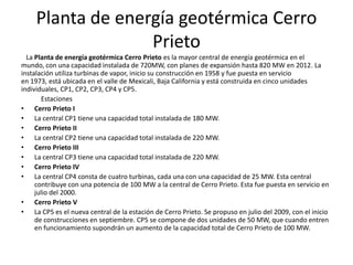 Planta de energía geotérmica Cerro
                   Prieto
  La Planta de energía geotérmica Cerro Prieto es la mayor central de energía geotérmica en el
mundo, con una capacidad instalada de 720MW, con planes de expansión hasta 820 MW en 2012. La
instalación utiliza turbinas de vapor, inicio su construcción en 1958 y fue puesta en servicio
en 1973, está ubicada en el valle de Mexicali, Baja California y está construida en cinco unidades
individuales, CP1, CP2, CP3, CP4 y CP5.
        Estaciones
• Cerro Prieto I
• La central CP1 tiene una capacidad total instalada de 180 MW.
• Cerro Prieto II
• La central CP2 tiene una capacidad total instalada de 220 MW.
• Cerro Prieto III
• La central CP3 tiene una capacidad total instalada de 220 MW.
• Cerro Prieto IV
• La central CP4 consta de cuatro turbinas, cada una con una capacidad de 25 MW. Esta central
     contribuye con una potencia de 100 MW a la central de Cerro Prieto. Esta fue puesta en servicio en
     julio del 2000.
• Cerro Prieto V
• La CP5 es el nueva central de la estación de Cerro Prieto. Se propuso en julio del 2009, con el inicio
     de construcciones en septiembre. CP5 se compone de dos unidades de 50 MW, que cuando entren
     en funcionamiento supondrán un aumento de la capacidad total de Cerro Prieto de 100 MW.
 