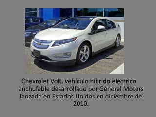 Chevrolet Volt, vehículo híbrido eléctrico
enchufable desarrollado por General Motors
lanzado en Estados Unidos en diciembre de
                   2010.
 