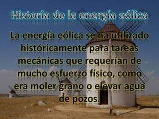 La energía eólica se ha utilizado
  históricamente para tareas
  mecánicas que requerían de
  mucho esfuerzo físico, como
 era moler grano o elevar agua
           de pozos.
 
