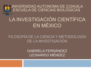 LA INVESTIGACIÓN CIENTÍFICA
EN MÉXICO
FILOSOFÍA DE LA CIENCIA Y METODOLOGÍA
DE LA INVESTIGACIÓN
GABRIELA FERNÁNDEZ
LEONARDO MÉNDEZ
UNIVERSIDAD AUTONOMA DE COHUILA
ESCUELA DE CIENCIAS BIOLÓGICAS
 