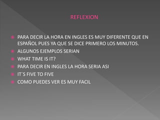  PARA DECIR LA HORA EN INGLES ES MUY DIFERENTE QUE EN 
ESPAÑOL PUES YA QUE SE DICE PRIMERO LOS MINUTOS. 
 ALGUNOS EJEMPLOS SERIAN 
 WHAT TIME IS IT? 
 PARA DECIR EN INGLES LA HORA SERIA ASI 
 IT´S FIVE TO FIVE 
 COMO PUEDES VER ES MUY FACIL 
