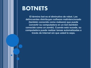 BOTNETS 
El término bot es el diminutivo de robot. Los 
delincuentes distribuyen software malintencionado 
(también conocido como malware) que puede 
convertir su computadora en un bot (también 
conocido como un zombi). Cuando esto sucede, su 
computadora puede realizar tareas automatizadas a 
través de Internet sin que usted lo sepa. 
 