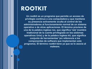 ROOTKIT 
Un rootkit es un programa que permite un acceso de 
privilegio continuo a una computadora y que mantiene 
su presencia activamente oculta al control de los 
administradores al funcionamiento normal de un sistema 
operativo o de otras aplicaciones. El término proviene de 
una de la palabra inglesa roo, que significa 'raíz' (nombre 
tradicional de la cuenta privilegiada en los sistemas 
operativos Unix) y de la palabra inglesa kit, que significa 
conjunto de herramientas' (en referencia a los 
componentes de software que implementan este 
programa). El término rootkit tiene ya que se lo asocia al 
malware. 
 