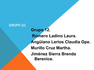 GRUPO 1C.
            Grupo 12.
            Romero Ladino Laura.
            Angüiano Lerios Claudia Gpe.
            Murillo Cruz Martha.
            Jiménez Sierra Brenda
              Berenice.
 