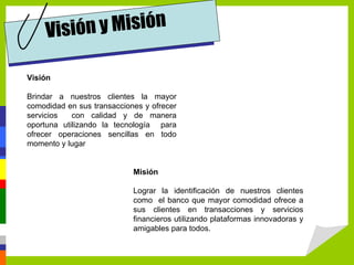 Visión y Misión

Visión

Brindar a nuestros clientes la mayor
comodidad en sus transacciones y ofrecer
servicios   con calidad y de manera
oportuna utilizando la tecnología para
ofrecer operaciones sencillas en todo
momento y lugar


                            Misión

                            Lograr la identificación de nuestros clientes
                            como el banco que mayor comodidad ofrece a
                            sus clientes en transacciones y servicios
                            financieros utilizando plataformas innovadoras y
                            amigables para todos.
 