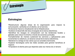 Estrategía


Estrategias

•Reestructurar algunas áreas de la organización para mejorar la
comunicación, centrarlas en el cliente y en el servicio.
•Evolucionar hacia la virtualización de la infraestructura.
•Acelerar el desarrollo del área encargada de la banca electrónica.
•Identificar los rezagos en comparación con las tendencias locales y
globales para reducir la brecha a través de acciones puntuales.
•Complementar de manera sustancial los servicios y aplicaciones para
incrementar la cobertura y el alcance actual de la banca electrónica.
•Mantener la ventaja en los rubros que se considera dominante.
•Explorar tecnologías como las redes sociales para generar beneficios al
negocio.
•Empoderar al cliente para que dependa cada vez menos de un tercero
 