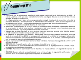 Co mo lograrlo

• Para cumplir con las estrategias la organización debe basarse mayormente en el cliente y en los servicios y el
  acceso que ofrece, por lo que deben usarse las herramientas tecnológicas basadas en la conectividad entre los
  servicios, el cliente y la organización.
• Es indispensable ingresar a la era de la convergencia de las redes y la virtualización de los servicios en la nube, la
  propuesta alternativa y recomendaciones de infraestructura van orientadas a estos nuevos esquemas que
  generan ahorros en el corto y mediano plazo a través de la subrogación y el outsorcing especializado.
• Formular un plan de implementación de Sistemas de Información.
• Dentro de la parte tecnológica de acceso al servicio se propone virtualizar el hardware, software y los elementos
  de comunicación de toda la banca en línea a través de un data center operado por un tercero con todas las
  políticas de privacidad, seguridad y confidencialidad de la información.
• trasladar los servicios que ofrece la Banca en línea, hacia una estructura gerencial como dirección general,
  sumada a las demás unidades de negocio de la cadena de valor.
• la “Integración de la tecnología y la estrategia”, identificara el valor de la tecnología en la organización como una
  fuente de innovación (Porter, 2008), por consiguiente la relevancia de administrar la tecnología y la innovación
  como recursos para crear ventajas competitivas dependerá directamente de las unidades funcionales y no de un
  área centrada en la operación tecnológica exclusivamente.
• la parte de procesos en informática se recomienda utilizar estándares internacionales de gestión de servicios de TI
  como los siguientes:
• ISO/IEC 20,000: Apoyara la gestión de los servicios que ofrecerá la banca en línea.
• ITIL: Proporcionara las guías de calidad para la prestación de servicios de TI y los procesos, las funciones y otras
  competencias necesarios para sustentarlas.
• COBIT 5.0: Proporcionara la orientación respecto al control y las mejores prácticas para la gestión de procesos de
  TI
• ISO 27,001: Buscara reducir la vulnerabilidad de la banca en linea a riesgos de seguridad de la información
  mediante el uso de un sistema de gestión de la seguridad de la Información.
 