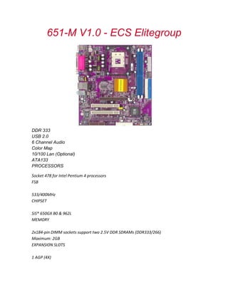 651-M V1.0 - ECS Elitegroup
DDR 333
USB 2.0
6 Channel Audio
Color Map
10/100 Lan (Optional)
ATA133
PROCESSORS
Socket 478 for Intel Pentium 4 processors
FSB
533/400MHz
CHIPSET
SiS® 650GX B0 & 962L
MEMORY
2x184-pin DIMM sockets support two 2.5V DDR SDRAMs (DDR333/266)
Maximum: 2GB
EXPANSION SLOTS
1 AGP (4X)
 