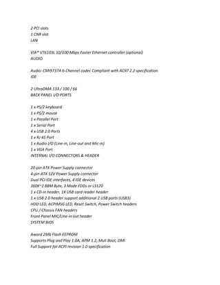 2 PCI slots
1 CNR slot
LAN
VIA® VT6103L 10/100 Mbps Faster Ethernet controller (optional)
AUDIO
Audio: CMI9737A 6-Channel codec Compliant with AC97 2.2 specification
IDE
2 UltraDMA 133 / 100 / 66
BACK PANEL I/O PORTS
1 x PS/2 keyboard
1 x PS/2 mouse
1 x Parallel Port
1 x Serial Port
4 x USB 2.0 Ports
1 x RJ 45 Port
1 x Audio I/O (Line-in, Line-out and Mic-in)
1 x VGA Port
INTERNAL I/O CONNECTORS & HEADER
20-pin ATX Power Supply connector
4-pin ATX 12V Power Supply connector
Dual PCI IDE interfaces, 4 IDE devices
360K~2.88M Byte, 3 Mode FDDs or LS120
1 x CD-in header, 1X USB card reader header
1 x USB 2.0 header support additional 2 USB ports (USB3)
HDD LED, ACPIMSG LED, Reset Switch, Power Switch headers
CPU / Chassis FAN headers
Front Panel MIC/Line-in out header
SYSTEM BIOS
Award 2Mb Flash EEPROM
Supports Plug and Play 1.0A, APM 1.2, Muli Boot, DMI
Full Support for ACPI revision 1.0 specification
 