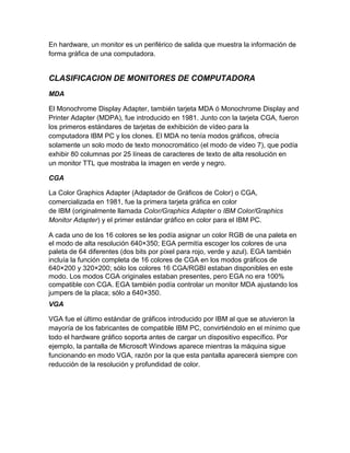 En hardware, un monitor es un periférico de salida que muestra la información de
forma gráfica de una computadora.


CLASIFICACION DE MONITORES DE COMPUTADORA
MDA

El Monochrome Display Adapter, también tarjeta MDA ó Monochrome Display and
Printer Adapter (MDPA), fue introducido en 1981. Junto con la tarjeta CGA, fueron
los primeros estándares de tarjetas de exhibición de vídeo para la
computadora IBM PC y los clones. El MDA no tenía modos gráficos, ofrecía
solamente un solo modo de texto monocromático (el modo de vídeo 7), que podía
exhibir 80 columnas por 25 líneas de caracteres de texto de alta resolución en
un monitor TTL que mostraba la imagen en verde y negro.

CGA

La Color Graphics Adapter (Adaptador de Gráficos de Color) o CGA,
comercializada en 1981, fue la primera tarjeta gráfica en color
de IBM (originalmente llamada Color/Graphics Adapter o IBM Color/Graphics
Monitor Adapter) y el primer estándar gráfico en color para el IBM PC.

A cada uno de los 16 colores se les podía asignar un color RGB de una paleta en
el modo de alta resolución 640×350; EGA permitía escoger los colores de una
paleta de 64 diferentes (dos bits por píxel para rojo, verde y azul). EGA también
incluía la función completa de 16 colores de CGA en los modos gráficos de
640×200 y 320×200; sólo los colores 16 CGA/RGBI estaban disponibles en este
modo. Los modos CGA originales estaban presentes, pero EGA no era 100%
compatible con CGA. EGA también podía controlar un monitor MDA ajustando los
jumpers de la placa; sólo a 640×350.
VGA

VGA fue el último estándar de gráficos introducido por IBM al que se atuvieron la
mayoría de los fabricantes de compatible IBM PC, convirtiéndolo en el mínimo que
todo el hardware gráfico soporta antes de cargar un dispositivo específico. Por
ejemplo, la pantalla de Microsoft Windows aparece mientras la máquina sigue
funcionando en modo VGA, razón por la que esta pantalla aparecerá siempre con
reducción de la resolución y profundidad de color.
 