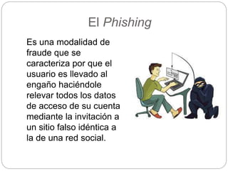 El Phishing
Es una modalidad de
fraude que se
caracteriza por que el
usuario es llevado al
engaño haciéndole
relevar todos los datos
de acceso de su cuenta
mediante la invitación a
un sitio falso idéntica a
la de una red social.
 