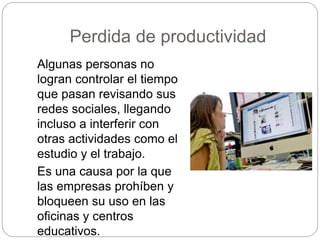 Perdida de productividad
Algunas personas no
logran controlar el tiempo
que pasan revisando sus
redes sociales, llegando
incluso a interferir con
otras actividades como el
estudio y el trabajo.
Es una causa por la que
las empresas prohíben y
bloqueen su uso en las
oficinas y centros
educativos.
 