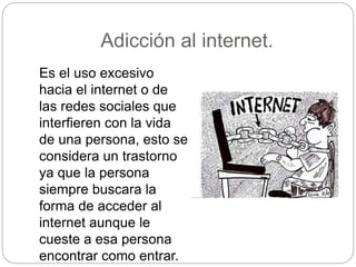 Adicción al internet.
Es el uso excesivo
hacia el internet o de
las redes sociales que
interfieren con la vida
de una persona, esto se
considera un trastorno
ya que la persona
siempre buscara la
forma de acceder al
internet aunque le
cueste a esa persona
encontrar como entrar.
 