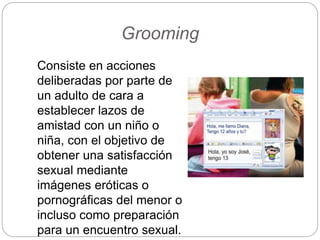 Grooming
Consiste en acciones
deliberadas por parte de
un adulto de cara a
establecer lazos de
amistad con un niño o
niña, con el objetivo de
obtener una satisfacción
sexual mediante
imágenes eróticas o
pornográficas del menor o
incluso como preparación
para un encuentro sexual.
 