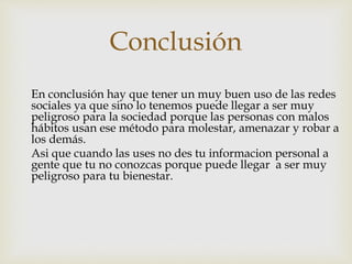 Conclusión
En conclusión hay que tener un muy buen uso de las redes
sociales ya que sino lo tenemos puede llegar a ser muy
peligroso para la sociedad porque las personas con malos
hábitos usan ese método para molestar, amenazar y robar a
los demás.
Asi que cuando las uses no des tu informacion personal a
gente que tu no conozcas porque puede llegar a ser muy
peligroso para tu bienestar.
 