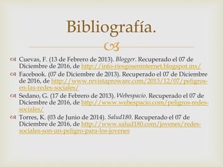 
 Cuevas, F. (13 de Febrero de 2013). Blogger. Recuperado el 07 de
Diciembre de 2016, de http://info-riesgoseninternet.blogspot.mx/
 Facebook. (07 de Diciembre de 2013). Recuperado el 07 de Diciembre
de 2016, de http://www.revistaproware.com/2013/12/07/peligros-
en-las-redes-sociales/
 Sedano, G. (17 de Febrero de 2013). Webespacio. Recuperado el 07 de
Diciembre de 2016, de http://www.webespacio.com/peligros-redes-
sociales/
 Torres, K. (03 de Junio de 2014). Salud180. Recuperado el 07 de
Diciembre de 2016, de http://www.salud180.com/jovenes/redes-
sociales-son-un-peligro-para-los-jovenes
Bibliografía.
 
