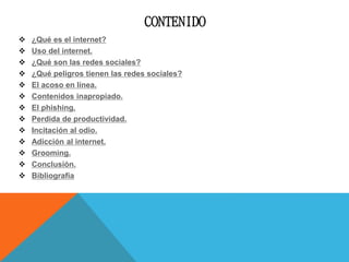 CONTENIDO
 ¿Qué es el internet?
 Uso del internet.
 ¿Qué son las redes sociales?
 ¿Qué peligros tienen las redes sociales?
 El acoso en línea.
 Contenidos inapropiado.
 El phishing.
 Perdida de productividad.
 Incitación al odio.
 Adicción al internet.
 Grooming.
 Conclusión.
 Bibliografía
 
