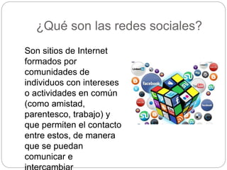¿Qué son las redes sociales?
Son sitios de Internet
formados por
comunidades de
individuos con intereses
o actividades en común
(como amistad,
parentesco, trabajo) y
que permiten el contacto
entre estos, de manera
que se puedan
comunicar e
 