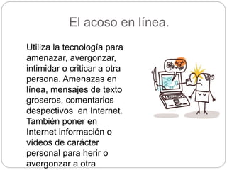 El acoso en línea.
Utiliza la tecnología para
amenazar, avergonzar,
intimidar o criticar a otra
persona. Amenazas en
línea, mensajes de texto
groseros, comentarios
despectivos en Internet.
También poner en
Internet información o
vídeos de carácter
personal para herir o
avergonzar a otra
 