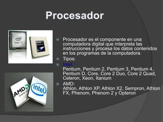  Procesador es el componente en una
  computadora digital que interpreta las
  instrucciones y procesa los datos contenidos
  en los programas de la computadora.
 Tipos:
 Intel:
  Pentium, Pentium 2, Pentium 3, Pentium 4,
  Pentium D, Core, Core 2 Duo, Core 2 Quad,
  Celeron, Xeon, Itanium
 AMD:
  Athlon, Athlon XP, Athlon X2, Sempron, Athlon
  FX, Phenom, Phenom 2 y Opteron
 