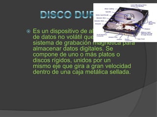    Es un dispositivo de almacenamiento
    de datos no volátil que emplea un
    sistema de grabación magnética para
    almacenar datos digitales. Se
    compone de uno o más platos o
    discos rígidos, unidos por un
    mismo eje que gira a gran velocidad
    dentro de una caja metálica sellada.
 
