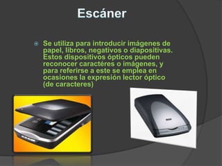    Se utiliza para introducir imágenes de
    papel, libros, negativos o diapositivas.
    Estos dispositivos ópticos pueden
    reconocer caractéres o imágenes, y
    para referirse a este se emplea en
    ocasiones la expresión lector óptico
    (de caracteres)
 