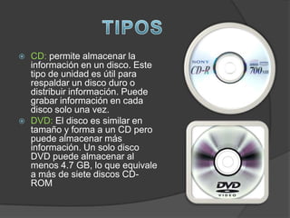    CD: permite almacenar la
    información en un disco. Este
    tipo de unidad es útil para
    respaldar un disco duro o
    distribuir información. Puede
    grabar información en cada
    disco solo una vez.
   DVD: El disco es similar en
    tamaño y forma a un CD pero
    puede almacenar más
    información. Un solo disco
    DVD puede almacenar al
    menos 4.7 GB, lo que equivale
    a más de siete discos CD-
    ROM
 