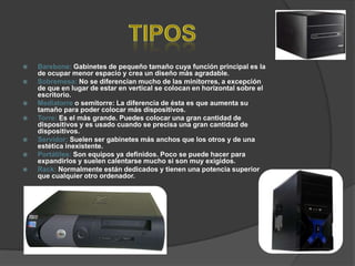    Barebone: Gabinetes de pequeño tamaño cuya función principal es la
    de ocupar menor espacio y crea un diseño más agradable.
   Sobremesa: No se diferencian mucho de las minitorres, a excepción
    de que en lugar de estar en vertical se colocan en horizontal sobre el
    escritorio.
   Mediatorre o semitorre: La diferencia de ésta es que aumenta su
    tamaño para poder colocar más dispositivos.
   Torre: Es el más grande. Puedes colocar una gran cantidad de
    dispositivos y es usado cuando se precisa una gran cantidad de
    dispositivos.
   Servidor: Suelen ser gabinetes más anchos que los otros y de una
    estética inexistente.
   Portátiles: Son equipos ya definidos. Poco se puede hacer para
    expandirlos y suelen calentarse mucho si son muy exigidos.
   Rack: Normalmente están dedicados y tienen una potencia superior
    que cualquier otro ordenador.
 