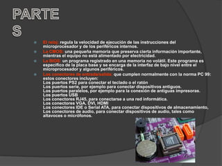    El reloj: regula la velocidad de ejecución de las instrucciones del
    microprocesador y de los periféricos internos.
   La CMOS: una pequeña memoria que preserva cierta información importante,
    mientras el equipo no está alimentado por electricidad.
   La BIOS: un programa registrado en una memoria no volátil. Este programa es
    específico de la placa base y se encarga de la interfaz de bajo nivel entre el
    microprocesador y algunos periféricos.
   Los conectores de entrada/salida: que cumplen normalmente con la norma PC 99:
    estos conectores incluyen:
    Los puertos PS2 para conectar el teclado o el ratón
    Los puertos serie, por ejemplo para conectar dispositivos antiguos.
    Los puertos paralelos, por ejemplo para la conexión de antiguas impresoras.
    Los puertos USB
    Los conectores RJ45, para conectarse a una red informática.
    Los conectores VGA, DVI, HDMI
    Los conectores IDE o Serial ATA, para conectar dispositivos de almacenamiento,
    Los conectores de audio, para conectar dispositivos de audio, tales como
    altavoces o micrófonos.
 