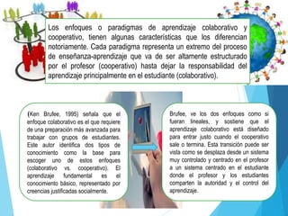 Los enfoques o paradigmas de aprendizaje colaborativo y
cooperativo, tienen algunas características que los diferencian
notoriamente. Cada paradigma representa un extremo del proceso
de enseñanza-aprendizaje que va de ser altamente estructurado
por el profesor (cooperativo) hasta dejar la responsabilidad del
aprendizaje principalmente en el estudiante (colaborativo).
(Ken Brufee, 1995) señala que el
enfoque colaborativo es el que requiere
de una preparación más avanzada para
trabajar con grupos de estudiantes.
Este autor identifica dos tipos de
conocimiento como la base para
escoger uno de estos enfoques
(colaborativo vs. cooperativo). El
aprendizaje fundamental es el
conocimiento básico, representado por
creencias justificadas socialmente.
Brufee, ve los dos enfoques como si
fueran lineales, y sostiene que el
aprendizaje colaborativo está diseñado
para entrar justo cuando el cooperativo
sale o termina. Esta transición puede ser
vista como se desplaza desde un sistema
muy controlado y centrado en el profesor
a un sistema centrado en el estudiante
donde el profesor y los estudiantes
comparten la autoridad y el control del
aprendizaje.
 