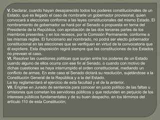 V. Declarar, cuando hayan desaparecido todos los poderes constitucionales de un
Estado, que es llegado el caso de nombrarle un gobernador provisional, quien
convocará a elecciones conforme a las leyes constitucionales del mismo Estado. El
nombramiento de gobernador se hará por el Senado a propuesta en terna del
Presidente de la República, con aprobación de las dos terceras partes de los
miembros presentes, y en los recesos, por la Comisión Permanente, conforme a
las mismas reglas. El funcionario así nombrado, no podrá ser electo gobernador
constitucional en las elecciones que se verifiquen en virtud de la convocatoria que
él expidiere. Esta disposición regirá siempre que las constituciones de los Estados
no prevean el caso.
VI. Resolver las cuestiones políticas que surjan entre los poderes de un Estado
cuando alguno de ellos ocurra con ese fin al Senado, o cuando con motivo de
dichas cuestiones se haya interrumpido el orden constitucional, mediando un
conflicto de armas. En este caso el Senado dictará su resolución, sujetándose a la
Constitución General de la República y a la del Estado.
La ley reglamentará el ejercicio de esta facultad y el de la anterior.
VII. Erigirse en Jurado de sentencia para conocer en juicio político de las faltas u
omisiones que cometan los servidores públicos y que redunden en perjuicio de los
intereses públicos fundamentales y de su buen despacho, en los términos del
artículo 110 de esta Constitución;
 