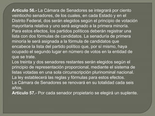 Artículo 56.- La Cámara de Senadores se integrará por ciento
veintiocho senadores, de los cuales, en cada Estado y en el
Distrito Federal, dos serán elegidos según el principio de votación
mayoritaria relativa y uno será asignado a la primera minoría.
Para estos efectos, los partidos políticos deberán registrar una
lista con dos fórmulas de candidatos. La senaduría de primera
minoría le será asignada a la fórmula de candidatos que
encabece la lista del partido político que, por sí mismo, haya
ocupado el segundo lugar en número de votos en la entidad de
que se trate.
Los treinta y dos senadores restantes serán elegidos según el
principio de representación proporcional, mediante el sistema de
listas votadas en una sola circunscripción plurinominal nacional.
La ley establecerá las reglas y fórmulas para estos efectos.
La Cámara de Senadores se renovará en su totalidad cada seis
años.
Artículo 57.- Por cada senador propietario se elegirá un suplente.
 