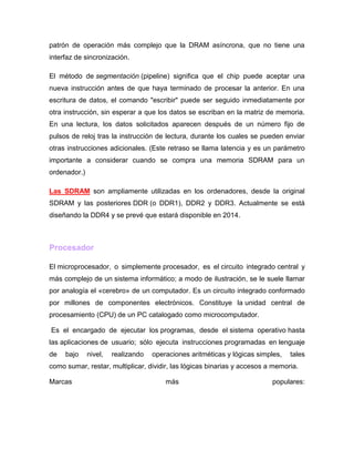 patrón de operación más complejo que la DRAM asíncrona, que no tiene una
interfaz de sincronización.

El método de segmentación (pipeline) significa que el chip puede aceptar una
nueva instrucción antes de que haya terminado de procesar la anterior. En una
escritura de datos, el comando "escribir" puede ser seguido inmediatamente por
otra instrucción, sin esperar a que los datos se escriban en la matriz de memoria.
En una lectura, los datos solicitados aparecen después de un número fijo de
pulsos de reloj tras la instrucción de lectura, durante los cuales se pueden enviar
otras instrucciones adicionales. (Este retraso se llama latencia y es un parámetro
importante a considerar cuando se compra una memoria SDRAM para un
ordenador.)

Las SDRAM son ampliamente utilizadas en los ordenadores, desde la original
SDRAM y las posteriores DDR (o DDR1), DDR2 y DDR3. Actualmente se está
diseñando la DDR4 y se prevé que estará disponible en 2014.



Procesador

El microprocesador, o simplemente procesador, es el circuito integrado central y
más complejo de un sistema informático; a modo de ilustración, se le suele llamar
por analogía el «cerebro» de un computador. Es un circuito integrado conformado
por millones de componentes electrónicos. Constituye la unidad central de
procesamiento (CPU) de un PC catalogado como microcomputador.

Es el encargado de ejecutar los programas, desde el sistema operativo hasta
las aplicaciones de usuario; sólo ejecuta instrucciones programadas en lenguaje
de   bajo     nivel,   realizando   operaciones aritméticas y lógicas simples,   tales
como sumar, restar, multiplicar, dividir, las lógicas binarias y accesos a memoria.

Marcas                                  más                               populares:
 