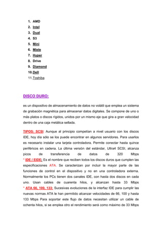 1. AMD
   2. Intel
   3. Dual
   4. S3
   5. Mini
   6. Miele
   7. Hyper
   8. Drive
   9. Diamond
   10. Dell
   11. Toshiba




DISCO DURO:

es un dispositivo de almacenamiento de datos no volátil que emplea un sistema
de grabación magnética para almacenar datos digitales. Se compone de uno o
más platos o discos rígidos, unidos por un mismo eje que gira a gran velocidad
dentro de una caja metálica sellada.

TIPOS: SCSI: Aunque al principio competían a nivel usuario con los discos
IDE, hoy día sólo se los puede encontrar en algunos servidores. Para usarlos
es necesario instalar una tarjeta controladora. Permite conectar hasta quince
periféricos en cadena. La última versión del estándar, Ultra4 SCSI, alcanza
picos         de       transferencia        de        datos    de       320        Mbps
* IDE / EIDE: Es el nombre que reciben todos los discos duros que cumplen las
especificaciones ATA. Se caracterizan por incluir la mayor parte de las
funciones de control en el dispositivo y no en una controladora externa.
Normalmente los PCs tienen dos canales IDE, con hasta dos discos en cada
uno.    Usan       cables   de   cuarenta    hilos,   y   alcanzan   hasta    33   Mbps
* ATA 66, 100, 133: Sucesivas evoluciones de la interfaz IDE para cumplir las
nuevas normas ATA le han permitido alcanzar velocidades de 66, 100 y hasta
133 Mbps Para soportar este flujo de datos necesitan utilizar un cable de
ochenta hilos, si se emplea otro el rendimiento será como máximo de 33 Mbps
 