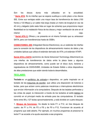 Son        los   discos   duros      más      utilizados    en     la    actualidad.
* Serie ATA: Es la interfaz que se espera sustituya a corto plazo a los discos
IDE. Entre sus ventajas están una mayor tasa de transferencia de datos (150
frente a 133 Mbps) y un cable más largo (hasta un metro de longitud en vez de
40 cm) y delgado (sólo siete hilos en lugar de ochenta) que proporciona mayor
flexibilidad en la instalación física de los discos y mejor ventilación de aire en el
interior                      de                       la                      caja.
* Serial ATA 2: Ofrece y se presenta en el mismo formato que su antecesor
SATA, pero con transferencias hasta de 3GB/s.

CONECTORES: IDE (Integrated Device Electronics), es un estándar de interfaz
para la conexión de los dispositivos de almacenamiento masivo de datos y las
unidades ópticas que utiliza el estándar derivado de ATA y el estándar ATAPI.

Serial ATA o SATA (acrónimo de Serial Advanced Technology Attachment) es
una interfaz de transferencia de datos entre la placa base y algunos
dispositivos de almacenamiento, como puede ser el disco duro, lectores y
regrabadores de CD/DVD/BR, Unidades de Estado Sólido u otros dispositivos
de altas prestaciones que están siendo todavía desarrollados.

TECLADO:

Teclado es un periférico de entrada o dispositivo, en parte inspirado en el
teclado de las máquinas de escribir, que utiliza una disposición de botones o
teclas, para que actúen como palancas mecánicas o interruptores electrónicos
que envían información a la computadora. Después de las tarjetas perforadas y
las cintas de papel, la interacción a través de los teclados al estilo teletipo se
convirtió en el principal medio de entrada para las computadoras. El teclado
tiene entre 99 y 127 teclas aproximadamente, y está dividido en cuatro bloques:

1. Bloque de funciones: Va desde la tecla F1 a F12, en tres bloques de
cuatro: de F1 a F4, de F5 a F8 y de F9 a F12. Funcionan de acuerdo al
programa que esté abierto. Por ejemplo, en muchos programas al presionar la
tecla F1 se accede a la ayuda asociada a ese programa.
 
