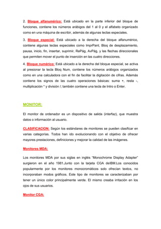 2. Bloque alfanumérico: Está ubicado en la parte inferior del bloque de
funciones, contiene los números arábigos del 1 al 0 y el alfabeto organizado
como en una máquina de escribir, además de algunas teclas especiales.

3. Bloque especial: Está ubicado a la derecha del bloque alfanumérico,
contiene algunas teclas especiales como ImprPant, Bloq de desplazamiento,
pausa, inicio, fin, insertar, suprimir, RePág, AvPág, y las flechas direccionales
que permiten mover el punto de inserción en las cuatro direcciones.

4. Bloque numérico: Está ubicado a la derecha del bloque especial, se activa
al presionar la tecla Bloq Num, contiene los números arábigos organizados
como en una calculadora con el fin de facilitar la digitación de cifras. Además
contiene los signos de las cuatro operaciones básicas: suma +, resta -,
multiplicación * y división /; también contiene una tecla de Intro o Enter.




MONITOR:

El monitor de ordenador es un dispositivo de salida (interfaz), que muestra
datos o información al usuario.

CLASIFICACION: Según los estándares de monitores se pueden clasificar en
varias categorías. Todos han ido evolucionando con el objetivo de ofrecer
mayores prestaciones, definiciones y mejorar la calidad de las imágenes.

Monitores MDA:

Los monitores MDA por sus siglas en inglés “Monochrome Display Adapter”
surgieron en el año 1981.Junto con la tarjeta CGA deIBM.Los conocidos
popularmente por los monitores monocromáticos solo ofrecían textos, no
incorporaban modos gráficos. Este tipo de monitores se caracterizaban por
tener un único color principalmente verde. El mismo creaba irritación en los
ojos de sus usuarios.

Monitor CGA:
 