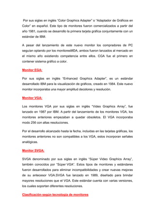Por sus siglas en inglés “Color Graphics Adapter” o “Adaptador de Gráficos en
Color” en español. Este tipo de monitores fueron comercializados a partir del
año 1981, cuando se desarrollo la primera tarjeta gráfica conjuntamente con un
estándar de IBM.

A pesar del lanzamiento de este nuevo monitor los compradores de PC
seguían optando por los monitoresMDA, ambos fueron lanzados al mercado en
el mismo año existiendo competencia entre ellos. CGA fue el primero en
contener sistema gráfico a color.

Monitor EGA:

Por sus siglas en inglés “Enhanced Graphics Adapter”, es un estándar
desarrollado IBM para la visualización de gráficos, creado en 1984. Este nuevo
monitor incorporaba una mayor amplitud decolores y resolución.

Monitor VGA:

Los monitores VGA por sus siglas en inglés “Video Graphics Array”, fue
lanzado en 1987 por IBM. A partir del lanzamiento de los monitores VGA, los
monitores anteriores empezaban a quedar obsoletos. El VGA incorporaba
modo 256 con altas resoluciones.

Por el desarrollo alcanzado hasta la fecha, incluidas en las tarjetas gráficas, los
monitores anteriores no son compatibles a los VGA, estos incorporan señales
analógicas.

Monitor SVGA:

SVGA denominado por sus siglas en inglés “Súper Video Graphics Array”,
también conocidos por “Súper VGA”. Estos tipos de monitores y estándares
fueron desarrollados para eliminar incompatibilidades y crear nuevas mejoras
de su antecesor VGA.SVGA fue lanzado en 1989, diseñado para brindar
mayores resoluciones que el VGA. Este estándar cuenta con varias versiones,
los cuales soportan diferentes resoluciones.

Clasificación según tecnología de monitores
 