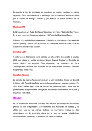 En cuanto al tipo de tecnología los monitores se pueden clasificar en varios
aspectos. Estas evoluciones de la tecnología han sido llevadas a cabo en parte
por el ahorro de energía, tamaño y por brindar un nuevo producto en el
mercado.

Monitores CRT:

Está basado en un Tubo de Rayos Catódicos, en inglés “Cathode Ray Tube”.
Es el más conocido, fue desarrollado en 1987 por Karl Ferdinand Braun.

Utilizado principalmente en televisores, ordenadores, entre otros. Para lograr la
calidad que hoy cuentan, estos pasaron por diferentes modificaciones y que en
la actualidad también se realizan.

Pantallas LCD:

A este tipo de tecnología se le conoce por el nombre de pantalla o Display
LCD, sus siglas en inglés significan “Liquid Crystal Display” o “Pantalla de
Cristal Líquido” en español. Este dispositivo fue inventado por Jack
Janning.Estas pantallas son incluidas en los ordenadores portátiles, cámaras
fotográficas, entre otros.

Pantallas Plasma:

La pantalla de plasma fue desarrollada en la Universidad de Illinois por Donald
L. Bitzer y H. GeneSlottow.Originalmente los paneles eran monocromáticos. En
1995 Larry Weber logró crear la pantalla de plasmade color. Este tipo de
pantalla entre sus principales ventajas se encuentran una la mayor resolución y
ángulo de visibilidad.

MOUSE:

es un dispositivo apuntador utilizado para facilitar el manejo de un entorno
gráfico en una computadora. Generalmente está fabricado en plástico y se
utiliza con una de las manos. Detecta su movimiento relativo en dos
dimensiones por la superficie plana en la que se apoya, reflejándose
habitualmente a través de un puntero o flecha en el monitor.
 