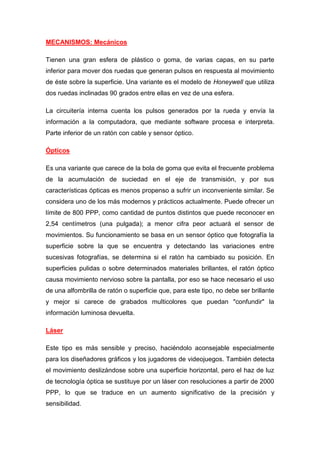 MECANISMOS: Mecánicos

Tienen una gran esfera de plástico o goma, de varias capas, en su parte
inferior para mover dos ruedas que generan pulsos en respuesta al movimiento
de éste sobre la superficie. Una variante es el modelo de Honeywell que utiliza
dos ruedas inclinadas 90 grados entre ellas en vez de una esfera.

La circuitería interna cuenta los pulsos generados por la rueda y envía la
información a la computadora, que mediante software procesa e interpreta.
Parte inferior de un ratón con cable y sensor óptico.

Ópticos

Es una variante que carece de la bola de goma que evita el frecuente problema
de la acumulación de suciedad en el eje de transmisión, y por sus
características ópticas es menos propenso a sufrir un inconveniente similar. Se
considera uno de los más modernos y prácticos actualmente. Puede ofrecer un
límite de 800 PPP, como cantidad de puntos distintos que puede reconocer en
2,54 centímetros (una pulgada); a menor cifra peor actuará el sensor de
movimientos. Su funcionamiento se basa en un sensor óptico que fotografía la
superficie sobre la que se encuentra y detectando las variaciones entre
sucesivas fotografías, se determina si el ratón ha cambiado su posición. En
superficies pulidas o sobre determinados materiales brillantes, el ratón óptico
causa movimiento nervioso sobre la pantalla, por eso se hace necesario el uso
de una alfombrilla de ratón o superficie que, para este tipo, no debe ser brillante
y mejor si carece de grabados multicolores que puedan "confundir" la
información luminosa devuelta.

Láser

Este tipo es más sensible y preciso, haciéndolo aconsejable especialmente
para los diseñadores gráficos y los jugadores de videojuegos. También detecta
el movimiento deslizándose sobre una superficie horizontal, pero el haz de luz
de tecnología óptica se sustituye por un láser con resoluciones a partir de 2000
PPP, lo que se traduce en un aumento significativo de la precisión y
sensibilidad.
 