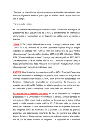 Este tipo de dispositivo de almacenamiento es vulnerable a la suciedad y los
campos magnéticos externos, por lo que, en muchos casos, deja de funcionar
con el tiempo.

Tarjetas de video:

es una tarjeta de expansión para una computadora u ordenador, encargada de
procesar los datos provenientes de la CPU y transformarlos en información
comprensible y representable en un dispositivo de salida, como un monitor o
televisor.

TIPOS: SVGA ("Súper Video Graphics Array") ó arreglo gráfico de video. 1989
1280 X 1024 16.7 millones >4 Mb XGA ("extended Graphics Array") ó arreglo
extendido de gráficos. 1987 1280 X 1024 256 colores 256 Kb VGA ("Video
Graphics Array") ó arreglo gráfico de video. 1987 640 X 480 256 colores 256 Kb
EGA ("Enhanced Graphics Array") ó arreglo mejorado de gráficos. 1985 640 X
200 Monocromo y 16-64 colores 256 Kb HGC ("Hércules Graphics Card") ó
tarjeta gráfica Hércules. 1982 720 X 348 Monocromo 64 Kilobytes CGA ("Color
Graphics Array") ó arreglo de gráficos de color.

PARTES: Una Unidad de procesamiento gráfico (GPU, Graphical Processing
Unit), que es el corazón de la tarjeta de gráficos y que procesa las imágenes de
acuerdo a la codificación utilizada. La GPU es un procesador especializado con
funciones relativamente avanzadas de procesamiento de imágenes, en
especial para gráficos 3D. Debido a las altas temperaturas que puede alcanzar
un procesador gráfico, a menudo se coloca un radiador y un ventilador.

La función de la memoria de video: es la de almacenar las imágenes
procesadas por el GPU antes de mostrarlas en la pantalla. A mayor cantidad de
memoria de video, mayor será la cantidad de texturas que la tarjeta gráfica
podrá controlar cuando muestre gráficos 3D. El término búfer de trama se
utiliza para referirse a la parte de la memoria de video encargada de almacenar
las imágenes antes de mostrarlas en la pantalla. Las tarjetas de gráficos
presentan una dependencia importante del tipo de memoria que utiliza la
tarjeta. Su tiempo de respuesta es fundamental en lo que respecta a la rapidez
con la que se desea mostrar las imágenes. La capacidad de la memoria
 