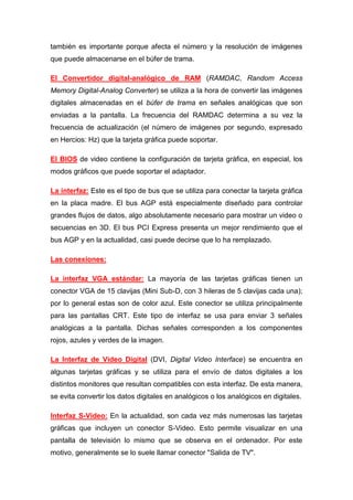 también es importante porque afecta el número y la resolución de imágenes
que puede almacenarse en el búfer de trama.

El Convertidor digital-analógico de RAM (RAMDAC, Random Access
Memory Digital-Analog Converter) se utiliza a la hora de convertir las imágenes
digitales almacenadas en el búfer de trama en señales analógicas que son
enviadas a la pantalla. La frecuencia del RAMDAC determina a su vez la
frecuencia de actualización (el número de imágenes por segundo, expresado
en Hercios: Hz) que la tarjeta gráfica puede soportar.

El BIOS de video contiene la configuración de tarjeta gráfica, en especial, los
modos gráficos que puede soportar el adaptador.

La interfaz: Este es el tipo de bus que se utiliza para conectar la tarjeta gráfica
en la placa madre. El bus AGP está especialmente diseñado para controlar
grandes flujos de datos, algo absolutamente necesario para mostrar un video o
secuencias en 3D. El bus PCI Express presenta un mejor rendimiento que el
bus AGP y en la actualidad, casi puede decirse que lo ha remplazado.

Las conexiones:

La interfaz VGA estándar: La mayoría de las tarjetas gráficas tienen un
conector VGA de 15 clavijas (Mini Sub-D, con 3 hileras de 5 clavijas cada una);
por lo general estas son de color azul. Este conector se utiliza principalmente
para las pantallas CRT. Este tipo de interfaz se usa para enviar 3 señales
analógicas a la pantalla. Dichas señales corresponden a los componentes
rojos, azules y verdes de la imagen.

La Interfaz de Video Digital (DVI, Digital Video Interface) se encuentra en
algunas tarjetas gráficas y se utiliza para el envío de datos digitales a los
distintos monitores que resultan compatibles con esta interfaz. De esta manera,
se evita convertir los datos digitales en analógicos o los analógicos en digitales.

Interfaz S-Video: En la actualidad, son cada vez más numerosas las tarjetas
gráficas que incluyen un conector S-Video. Esto permite visualizar en una
pantalla de televisión lo mismo que se observa en el ordenador. Por este
motivo, generalmente se lo suele llamar conector "Salida de TV".
 